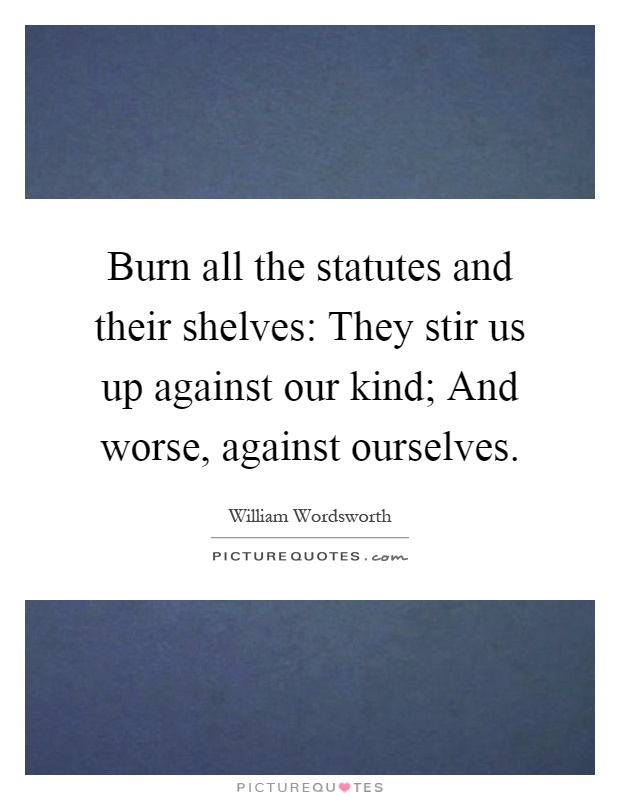 Burn all the statutes and their shelves: They stir us up against our kind; And worse, against ourselves Picture Quote #1