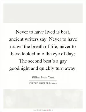 Never to have lived is best, ancient writers say. Never to have drawn the breath of life, never to have looked into the eye of day; The second best’s a gay goodnight and quickly turn away Picture Quote #1