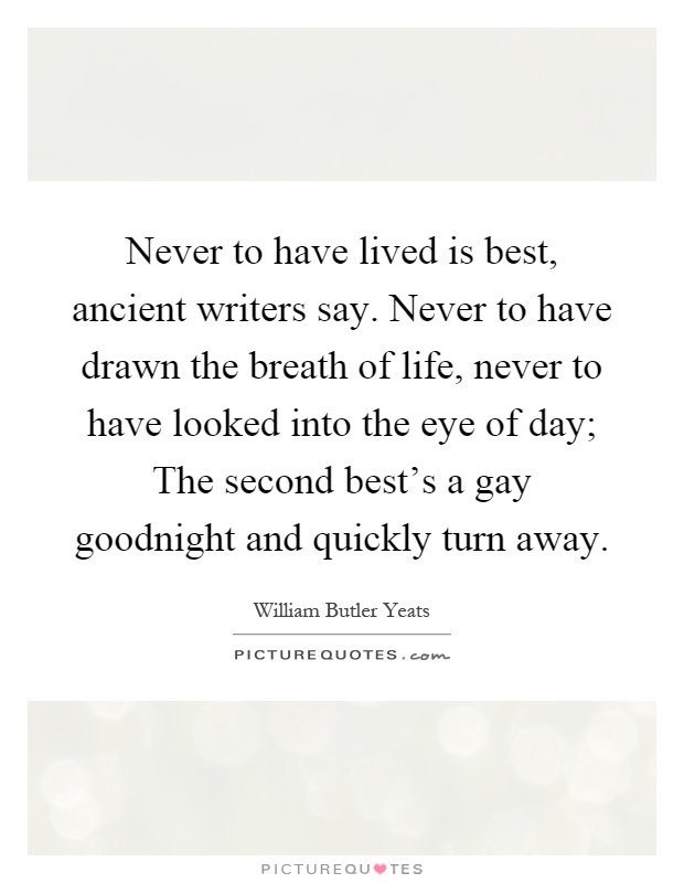 Never to have lived is best, ancient writers say. Never to have drawn the breath of life, never to have looked into the eye of day; The second best's a gay goodnight and quickly turn away Picture Quote #1