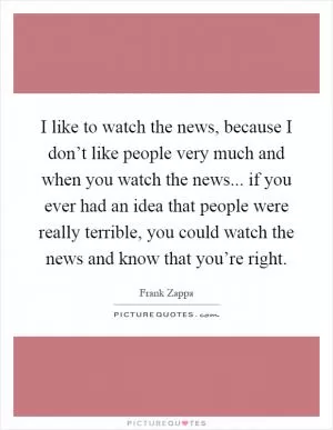 I like to watch the news, because I don’t like people very much and when you watch the news... if you ever had an idea that people were really terrible, you could watch the news and know that you’re right Picture Quote #1