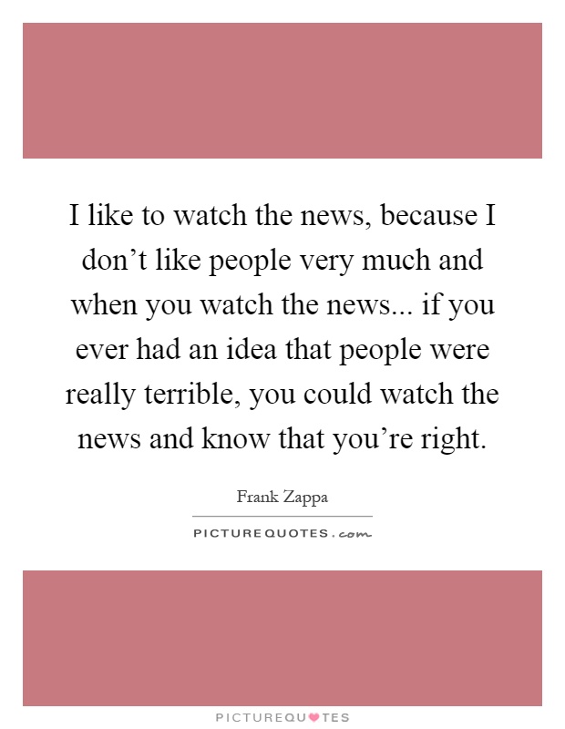 I like to watch the news, because I don't like people very much and when you watch the news... if you ever had an idea that people were really terrible, you could watch the news and know that you're right Picture Quote #1