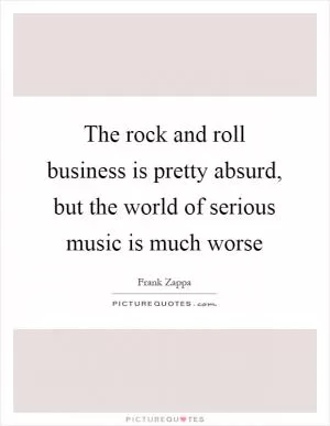 The rock and roll business is pretty absurd, but the world of serious music is much worse Picture Quote #1