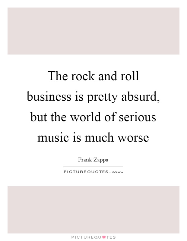 The rock and roll business is pretty absurd, but the world of serious music is much worse Picture Quote #1
