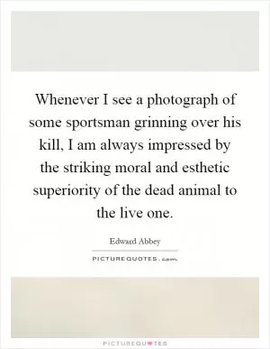 Whenever I see a photograph of some sportsman grinning over his kill, I am always impressed by the striking moral and esthetic superiority of the dead animal to the live one Picture Quote #1