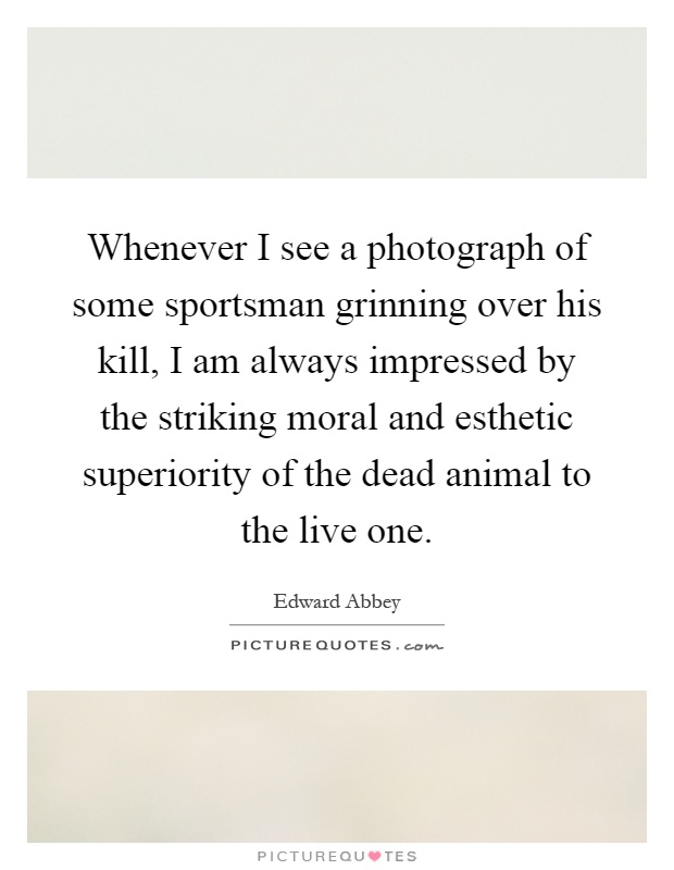 Whenever I see a photograph of some sportsman grinning over his kill, I am always impressed by the striking moral and esthetic superiority of the dead animal to the live one Picture Quote #1