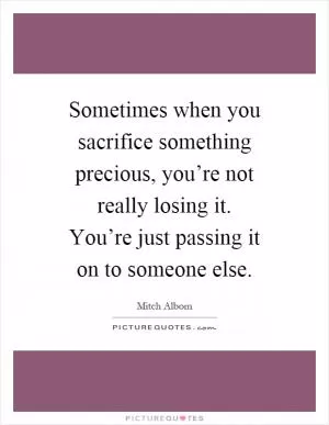 Sometimes when you sacrifice something precious, you’re not really losing it. You’re just passing it on to someone else Picture Quote #1