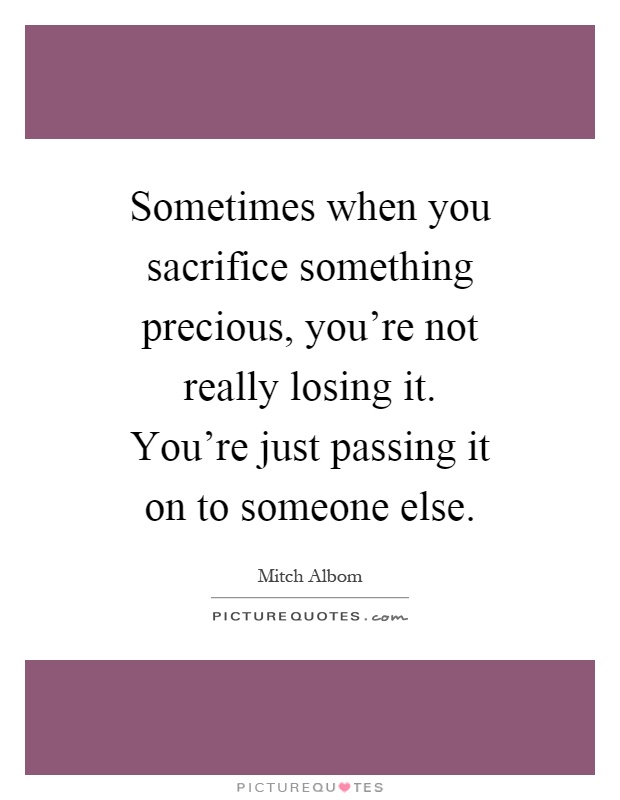 Sometimes when you sacrifice something precious, you're not really losing it. You're just passing it on to someone else Picture Quote #1
