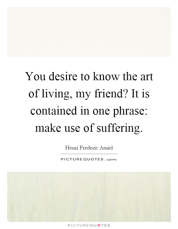 You desire to know the art of living, my friend? It is contained in one phrase: make use of suffering Picture Quote #1
