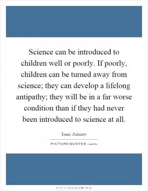 Science can be introduced to children well or poorly. If poorly, children can be turned away from science; they can develop a lifelong antipathy; they will be in a far worse condition than if they had never been introduced to science at all Picture Quote #1