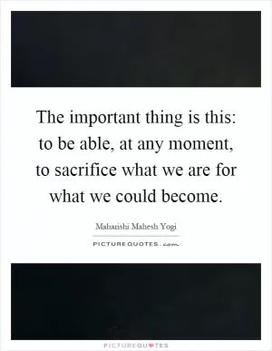 The important thing is this: to be able, at any moment, to sacrifice what we are for what we could become Picture Quote #1