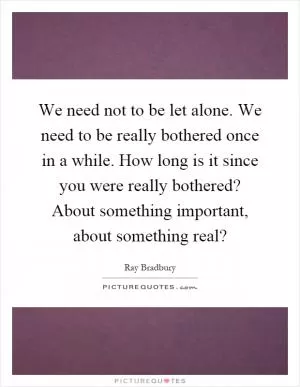 We need not to be let alone. We need to be really bothered once in a while. How long is it since you were really bothered? About something important, about something real? Picture Quote #1