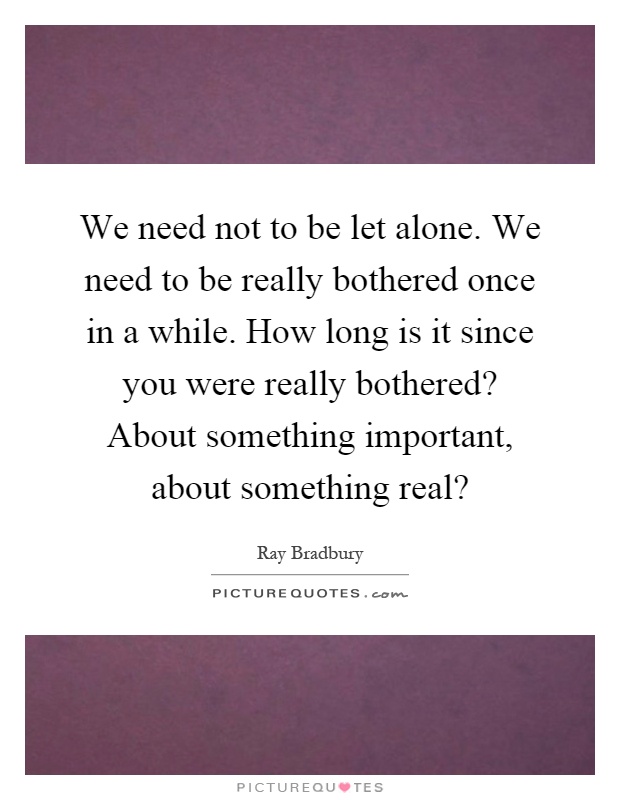 We need not to be let alone. We need to be really bothered once in a while. How long is it since you were really bothered? About something important, about something real? Picture Quote #1