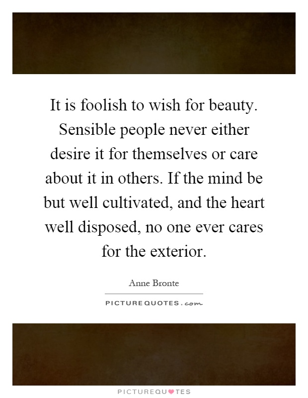 It is foolish to wish for beauty. Sensible people never either desire it for themselves or care about it in others. If the mind be but well cultivated, and the heart well disposed, no one ever cares for the exterior Picture Quote #1