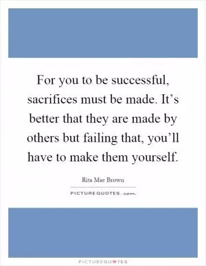 For you to be successful, sacrifices must be made. It’s better that they are made by others but failing that, you’ll have to make them yourself Picture Quote #1
