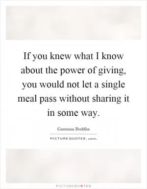 If you knew what I know about the power of giving, you would not let a single meal pass without sharing it in some way Picture Quote #1