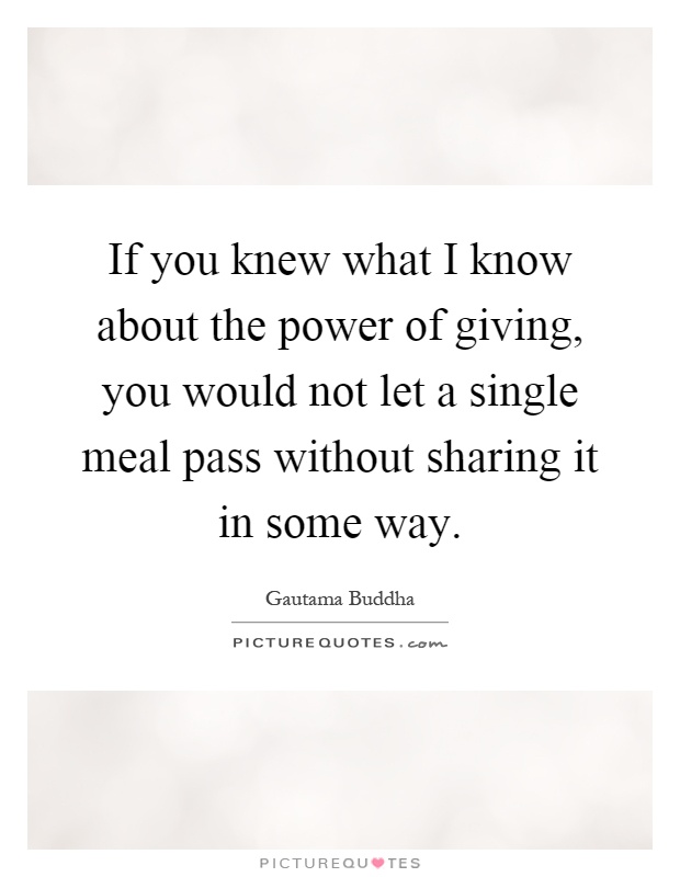 If you knew what I know about the power of giving, you would not let a single meal pass without sharing it in some way Picture Quote #1