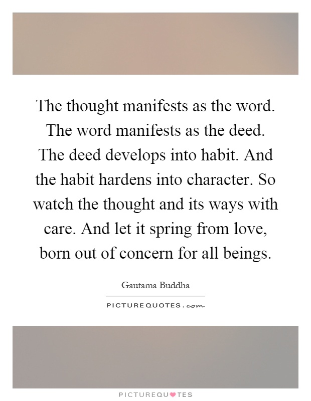 The thought manifests as the word. The word manifests as the deed. The deed develops into habit. And the habit hardens into character. So watch the thought and its ways with care. And let it spring from love, born out of concern for all beings Picture Quote #1