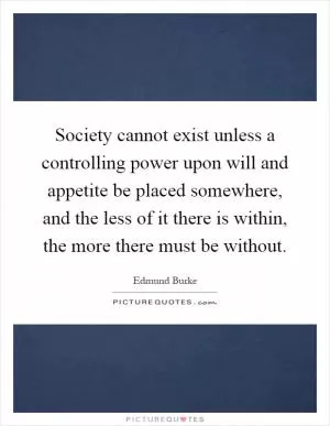 Society cannot exist unless a controlling power upon will and appetite be placed somewhere, and the less of it there is within, the more there must be without Picture Quote #1