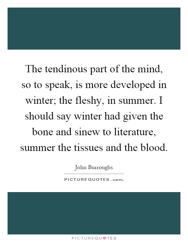 The tendinous part of the mind, so to speak, is more developed in winter; the fleshy, in summer. I should say winter had given the bone and sinew to literature, summer the tissues and the blood Picture Quote #1