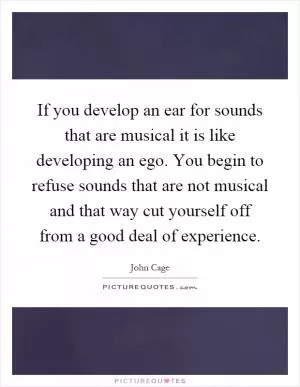 If you develop an ear for sounds that are musical it is like developing an ego. You begin to refuse sounds that are not musical and that way cut yourself off from a good deal of experience Picture Quote #1