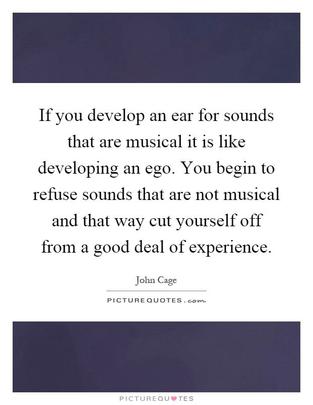 If you develop an ear for sounds that are musical it is like developing an ego. You begin to refuse sounds that are not musical and that way cut yourself off from a good deal of experience Picture Quote #1