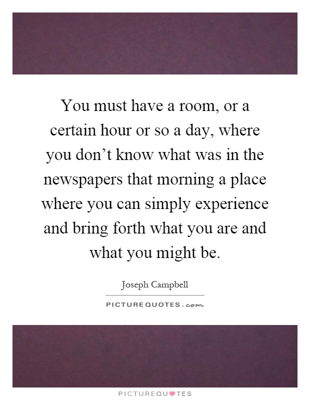 You must have a room, or a certain hour or so a day, where you don't know what was in the newspapers that morning a place where you can simply experience and bring forth what you are and what you might be Picture Quote #1