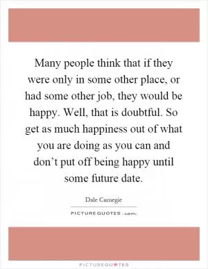 Many people think that if they were only in some other place, or had some other job, they would be happy. Well, that is doubtful. So get as much happiness out of what you are doing as you can and don’t put off being happy until some future date Picture Quote #1