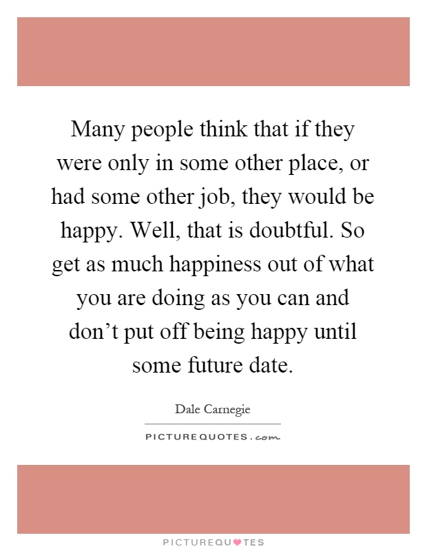 Many people think that if they were only in some other place, or had some other job, they would be happy. Well, that is doubtful. So get as much happiness out of what you are doing as you can and don't put off being happy until some future date Picture Quote #1