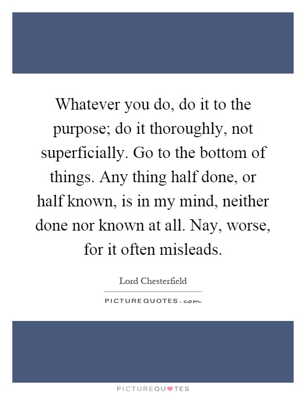 Whatever you do, do it to the purpose; do it thoroughly, not superficially. Go to the bottom of things. Any thing half done, or half known, is in my mind, neither done nor known at all. Nay, worse, for it often misleads Picture Quote #1
