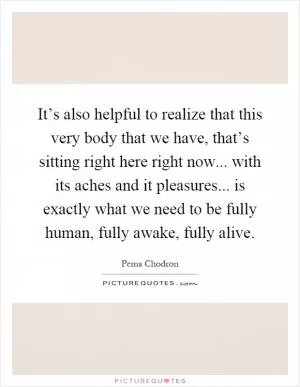 It’s also helpful to realize that this very body that we have, that’s sitting right here right now... with its aches and it pleasures... is exactly what we need to be fully human, fully awake, fully alive Picture Quote #1