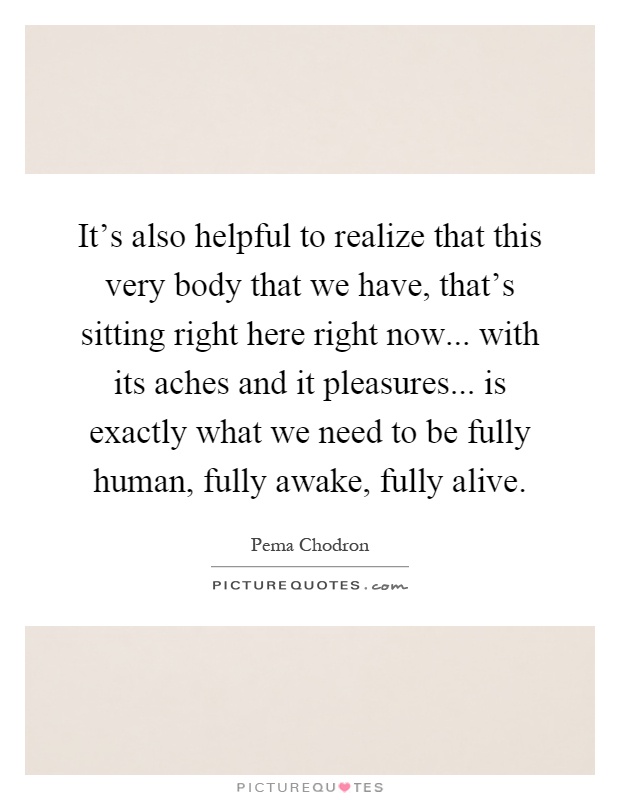 It's also helpful to realize that this very body that we have, that's sitting right here right now... with its aches and it pleasures... is exactly what we need to be fully human, fully awake, fully alive Picture Quote #1
