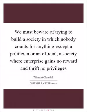 We must beware of trying to build a society in which nobody counts for anything except a politician or an official, a society where enterprise gains no reward and thrift no privileges Picture Quote #1