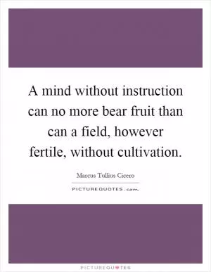 A mind without instruction can no more bear fruit than can a field, however fertile, without cultivation Picture Quote #1