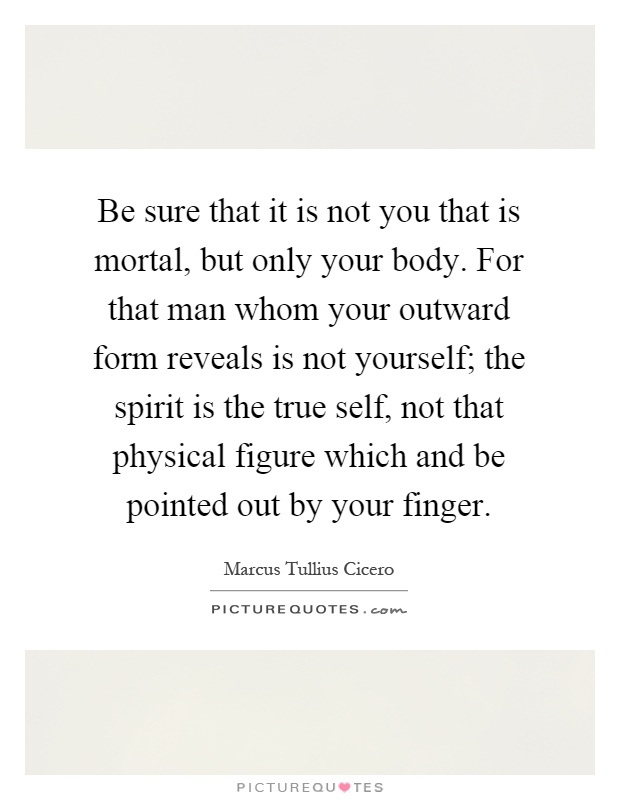 Be sure that it is not you that is mortal, but only your body. For that man whom your outward form reveals is not yourself; the spirit is the true self, not that physical figure which and be pointed out by your finger Picture Quote #1