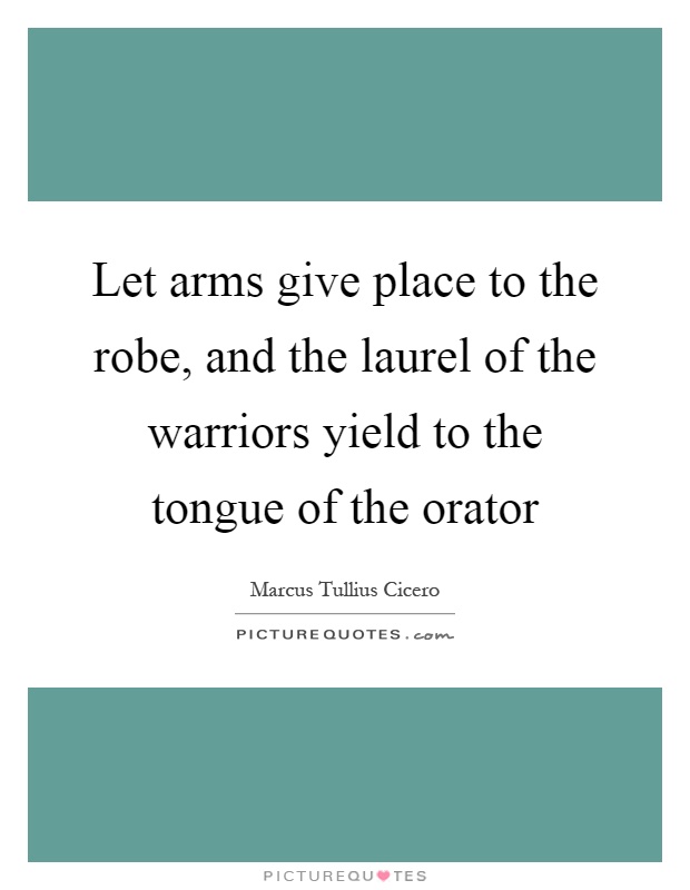 Let arms give place to the robe, and the laurel of the warriors yield to the tongue of the orator Picture Quote #1