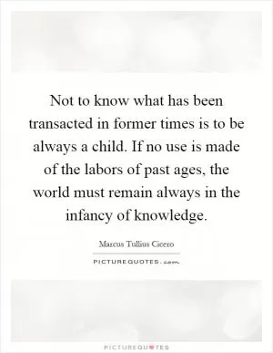 Not to know what has been transacted in former times is to be always a child. If no use is made of the labors of past ages, the world must remain always in the infancy of knowledge Picture Quote #1