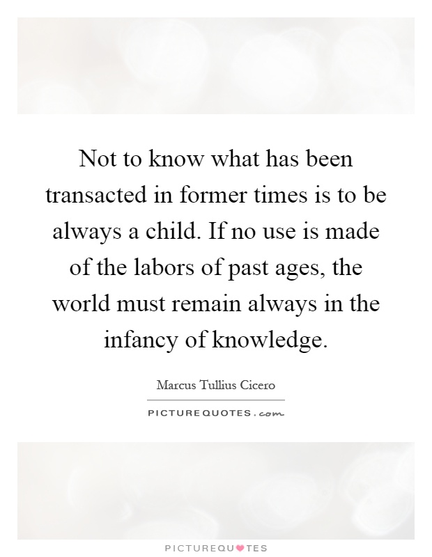 Not to know what has been transacted in former times is to be always a child. If no use is made of the labors of past ages, the world must remain always in the infancy of knowledge Picture Quote #1