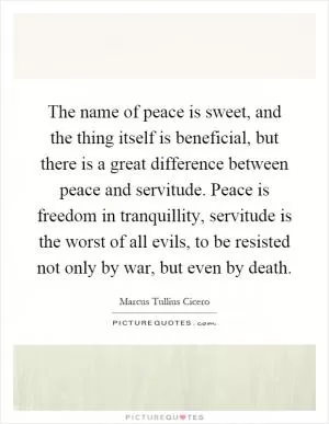 The name of peace is sweet, and the thing itself is beneficial, but there is a great difference between peace and servitude. Peace is freedom in tranquillity, servitude is the worst of all evils, to be resisted not only by war, but even by death Picture Quote #1