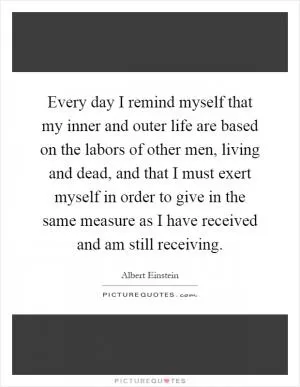 Every day I remind myself that my inner and outer life are based on the labors of other men, living and dead, and that I must exert myself in order to give in the same measure as I have received and am still receiving Picture Quote #1