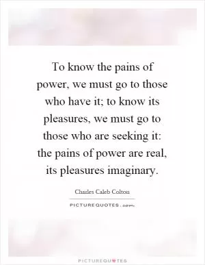 To know the pains of power, we must go to those who have it; to know its pleasures, we must go to those who are seeking it: the pains of power are real, its pleasures imaginary Picture Quote #1