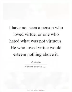 I have not seen a person who loved virtue, or one who hated what was not virtuous. He who loved virtue would esteem nothing above it Picture Quote #1
