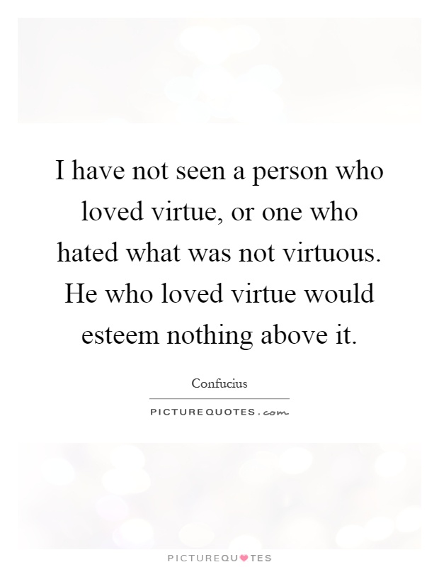 I have not seen a person who loved virtue, or one who hated what was not virtuous. He who loved virtue would esteem nothing above it Picture Quote #1