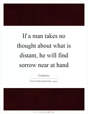 If a man takes no thought about what is distant, he will find sorrow near at hand Picture Quote #1