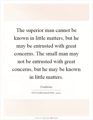 The superior man cannot be known in little matters, but he may be entrusted with great concerns. The small man may not be entrusted with great concerns, but he may be known in little matters Picture Quote #1