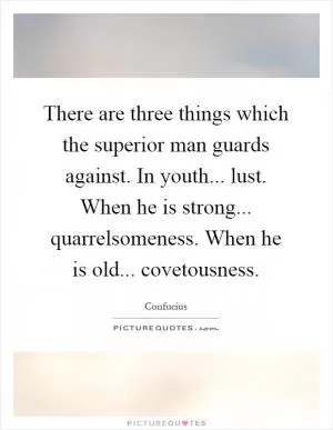 There are three things which the superior man guards against. In youth... lust. When he is strong... quarrelsomeness. When he is old... covetousness Picture Quote #1