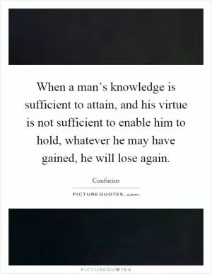 When a man’s knowledge is sufficient to attain, and his virtue is not sufficient to enable him to hold, whatever he may have gained, he will lose again Picture Quote #1