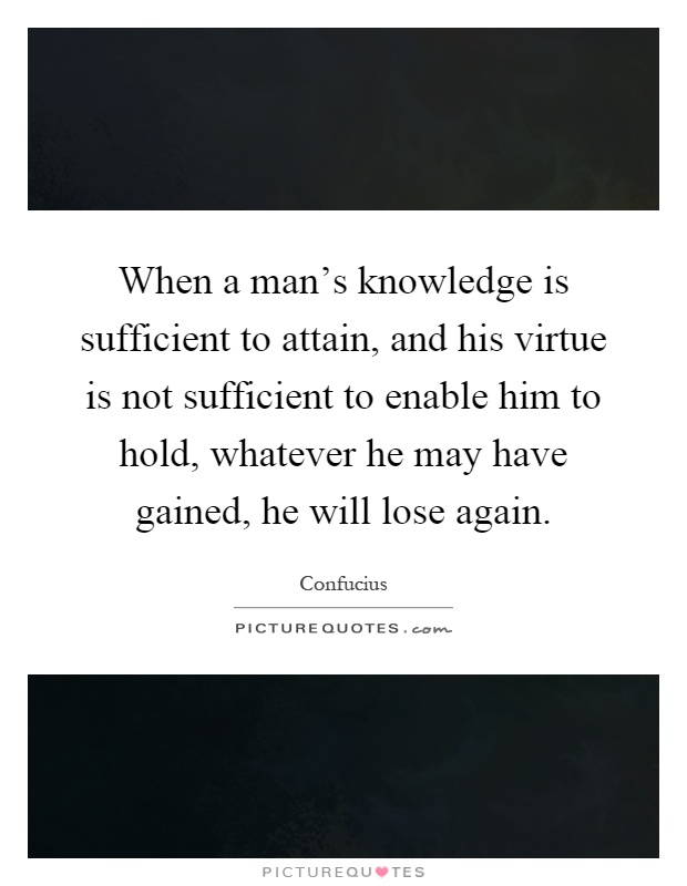 When a man's knowledge is sufficient to attain, and his virtue is not sufficient to enable him to hold, whatever he may have gained, he will lose again Picture Quote #1