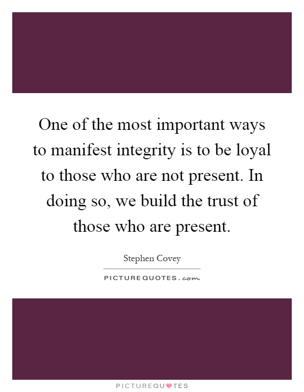 One of the most important ways to manifest integrity is to be loyal to those who are not present. In doing so, we build the trust of those who are present Picture Quote #1