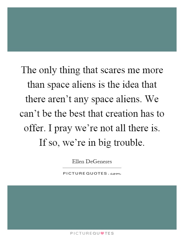 The only thing that scares me more than space aliens is the idea that there aren't any space aliens. We can't be the best that creation has to offer. I pray we're not all there is. If so, we're in big trouble Picture Quote #1