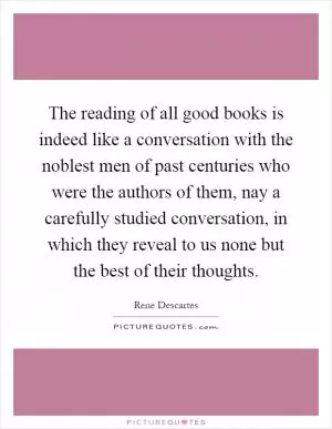 The reading of all good books is indeed like a conversation with the noblest men of past centuries who were the authors of them, nay a carefully studied conversation, in which they reveal to us none but the best of their thoughts Picture Quote #1